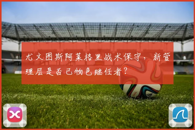 尤文图斯阿莱格里战术保守,新管理层是否已物色继任者?