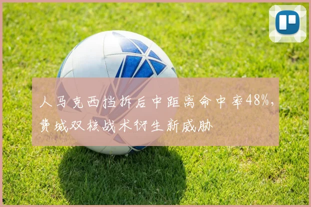 人马克西挡拆后中距离命中率48%，费城双核战术衍生新威胁