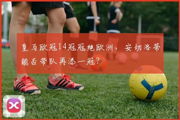 皇马欧冠14冠冠绝欧洲,安切洛蒂能否带队再添一冠?