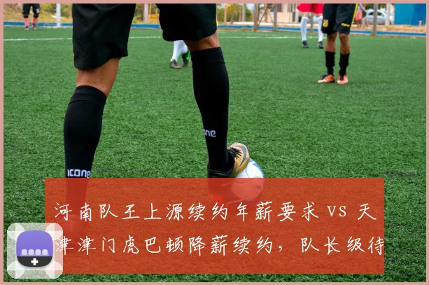 河南队王上源续约年薪要求 vs 天津津门虎巴顿降薪续约,队长级待遇对比