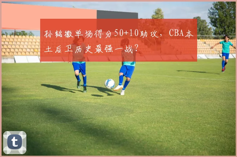 孙铭徽单场得分50+10助攻，CBA本土后卫历史最强一战？