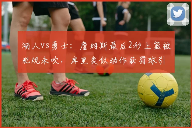 湖人vs勇士:詹姆斯最后2秒上篮被犯规未吹,库里类似动作获罚球引争议