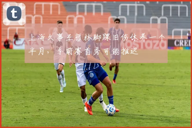 上海久事王哲林脚踝旧伤休养一个半月,季前赛首秀可能推迟