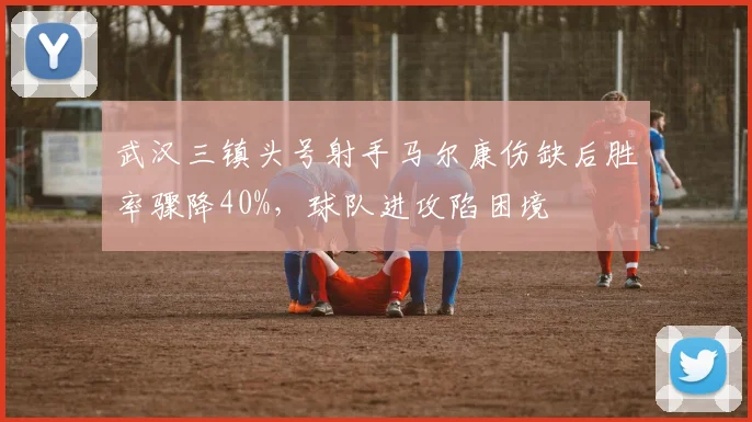 武汉三镇头号射手马尔康伤缺后胜率骤降40%，球队进攻陷困境