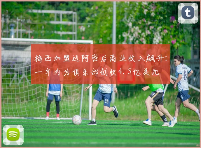梅西加盟迈阿密后商业收入飙升：一年内为俱乐部创收4.5亿美元