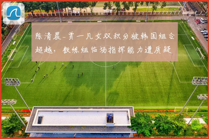 陈清晨_贾一凡女双积分被韩国组合超越,教练组临场指挥能力遭质疑