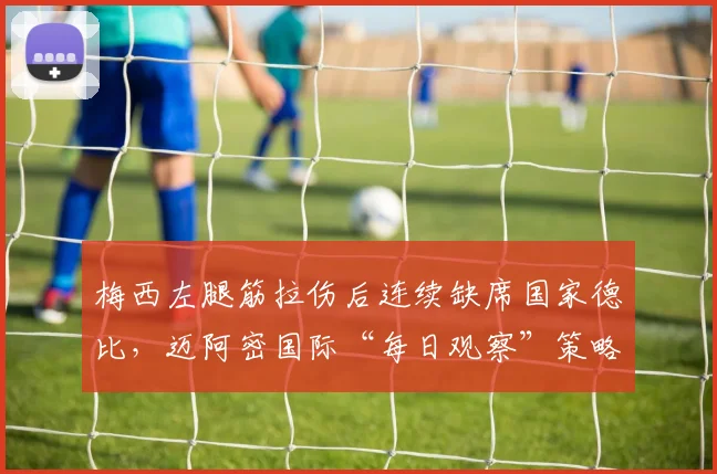 梅西左腿筋拉伤后连续缺席国家德比，迈阿密国际“每日观察”策略被批为票房牺牲球员健康